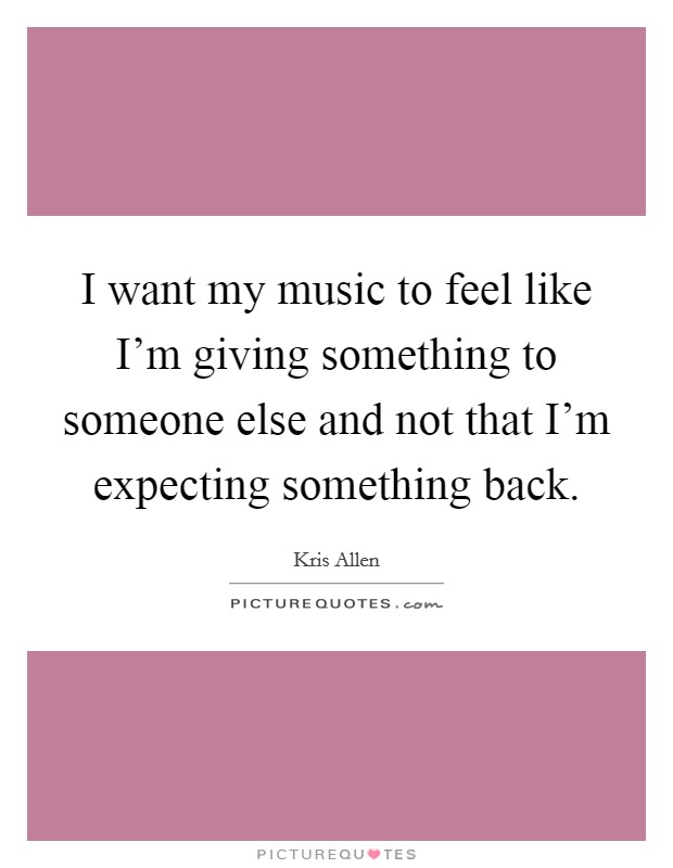 I want my music to feel like I'm giving something to someone else and not that I'm expecting something back. Picture Quote #1