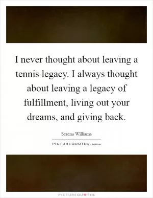 I never thought about leaving a tennis legacy. I always thought about leaving a legacy of fulfillment, living out your dreams, and giving back Picture Quote #1