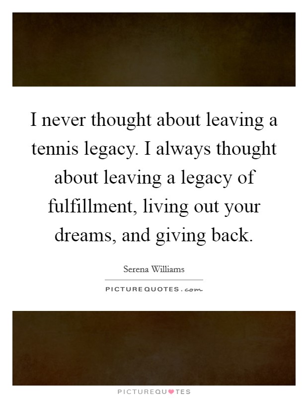 I never thought about leaving a tennis legacy. I always thought about leaving a legacy of fulfillment, living out your dreams, and giving back. Picture Quote #1