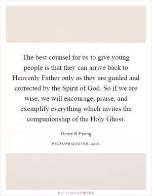 The best counsel for us to give young people is that they can arrive back to Heavenly Father only as they are guided and corrected by the Spirit of God. So if we are wise, we will encourage, praise, and exemplify everything which invites the companionship of the Holy Ghost Picture Quote #1