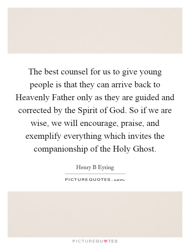 The best counsel for us to give young people is that they can arrive back to Heavenly Father only as they are guided and corrected by the Spirit of God. So if we are wise, we will encourage, praise, and exemplify everything which invites the companionship of the Holy Ghost. Picture Quote #1