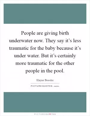 People are giving birth underwater now. They say it’s less traumatic for the baby because it’s under water. But it’s certainly more traumatic for the other people in the pool Picture Quote #1