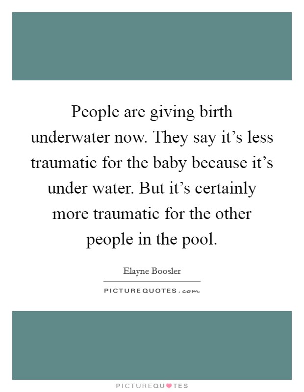People are giving birth underwater now. They say it's less traumatic for the baby because it's under water. But it's certainly more traumatic for the other people in the pool. Picture Quote #1