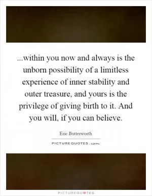 ...within you now and always is the unborn possibility of a limitless experience of inner stability and outer treasure, and yours is the privilege of giving birth to it. And you will, if you can believe Picture Quote #1