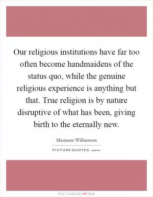 Our religious institutions have far too often become handmaidens of the status quo, while the genuine religious experience is anything but that. True religion is by nature disruptive of what has been, giving birth to the eternally new Picture Quote #1
