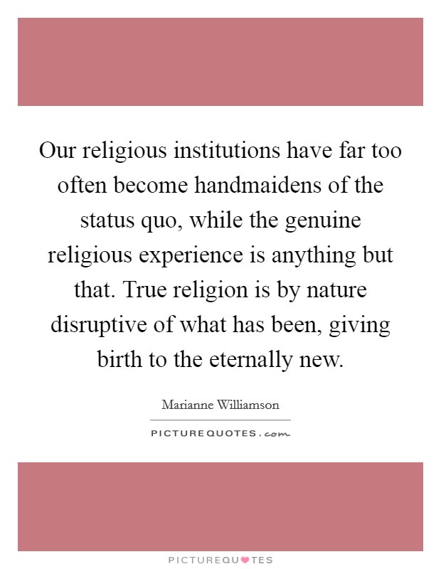 Our religious institutions have far too often become handmaidens of the status quo, while the genuine religious experience is anything but that. True religion is by nature disruptive of what has been, giving birth to the eternally new. Picture Quote #1