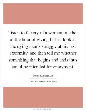 Listen to the cry of a woman in labor at the hour of giving birth - look at the dying man’s struggle at his last extremity, and then tell me whether something that begins and ends thus could be intended for enjoyment Picture Quote #1