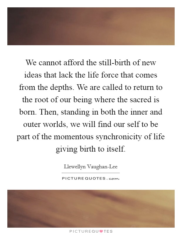 We cannot afford the still-birth of new ideas that lack the life force that comes from the depths. We are called to return to the root of our being where the sacred is born. Then, standing in both the inner and outer worlds, we will find our self to be part of the momentous synchronicity of life giving birth to itself. Picture Quote #1
