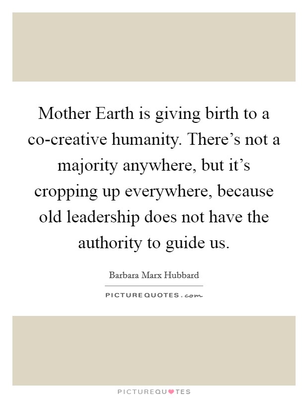 Mother Earth is giving birth to a co-creative humanity. There's not a majority anywhere, but it's cropping up everywhere, because old leadership does not have the authority to guide us. Picture Quote #1