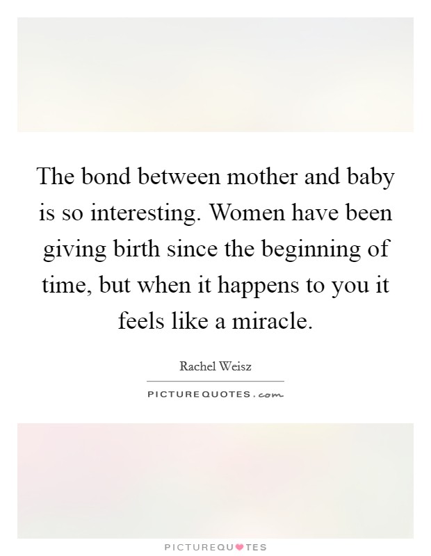 The bond between mother and baby is so interesting. Women have been giving birth since the beginning of time, but when it happens to you it feels like a miracle. Picture Quote #1