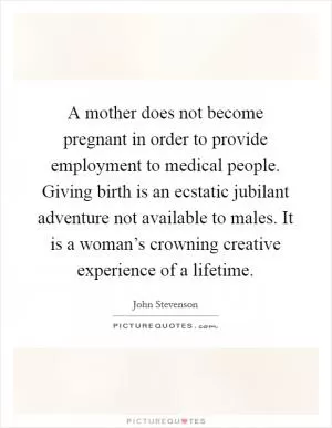 A mother does not become pregnant in order to provide employment to medical people. Giving birth is an ecstatic jubilant adventure not available to males. It is a woman’s crowning creative experience of a lifetime Picture Quote #1