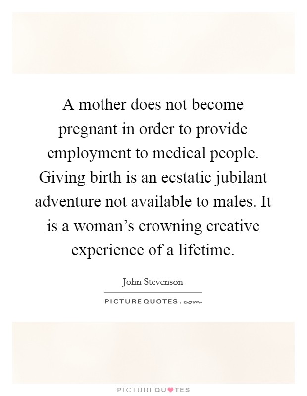 A mother does not become pregnant in order to provide employment to medical people. Giving birth is an ecstatic jubilant adventure not available to males. It is a woman's crowning creative experience of a lifetime. Picture Quote #1
