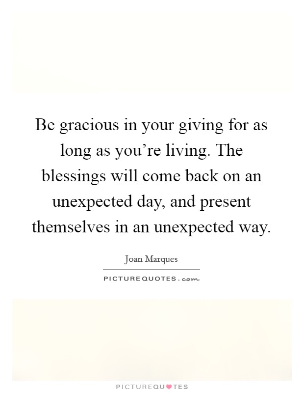 Be gracious in your giving for as long as you're living. The blessings will come back on an unexpected day, and present themselves in an unexpected way. Picture Quote #1