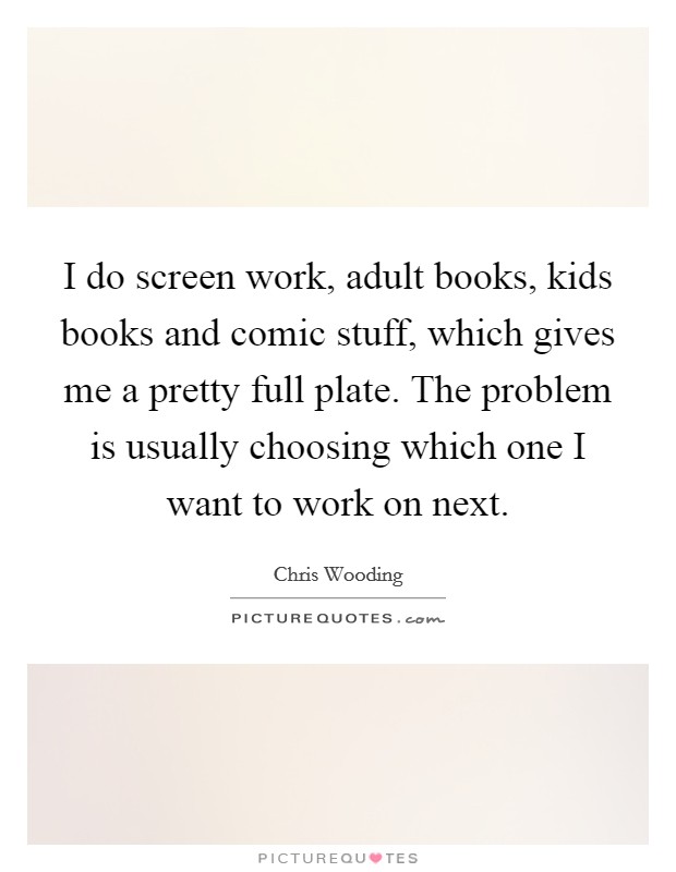 I do screen work, adult books, kids books and comic stuff, which gives me a pretty full plate. The problem is usually choosing which one I want to work on next. Picture Quote #1