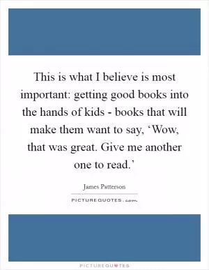 This is what I believe is most important: getting good books into the hands of kids - books that will make them want to say, ‘Wow, that was great. Give me another one to read.’ Picture Quote #1