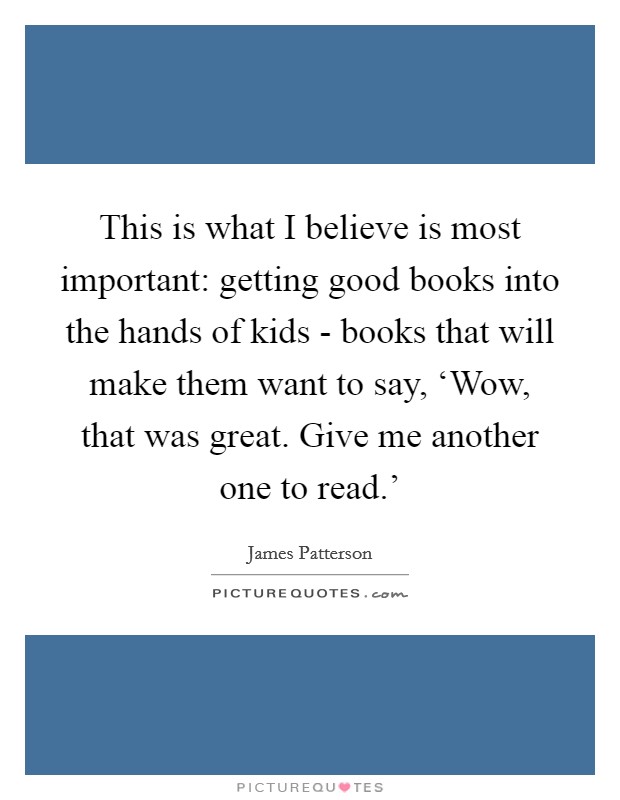 This is what I believe is most important: getting good books into the hands of kids - books that will make them want to say, ‘Wow, that was great. Give me another one to read.' Picture Quote #1