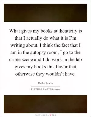 What gives my books authenticity is that I actually do what it is I’m writing about. I think the fact that I am in the autopsy room, I go to the crime scene and I do work in the lab gives my books this flavor that otherwise they wouldn’t have Picture Quote #1