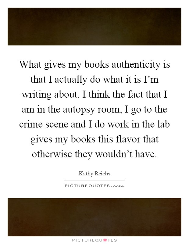 What gives my books authenticity is that I actually do what it is I'm writing about. I think the fact that I am in the autopsy room, I go to the crime scene and I do work in the lab gives my books this flavor that otherwise they wouldn't have. Picture Quote #1