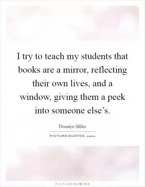 I try to teach my students that books are a mirror, reflecting their own lives, and a window, giving them a peek into someone else’s Picture Quote #1
