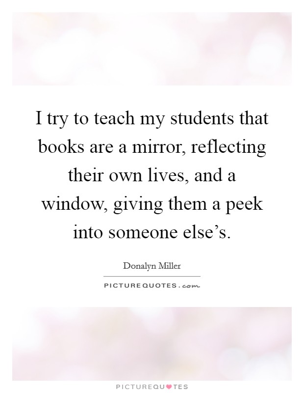I try to teach my students that books are a mirror, reflecting their own lives, and a window, giving them a peek into someone else's. Picture Quote #1