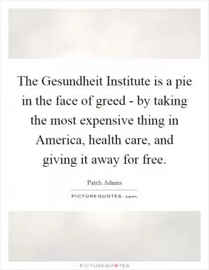 The Gesundheit Institute is a pie in the face of greed - by taking the most expensive thing in America, health care, and giving it away for free Picture Quote #1