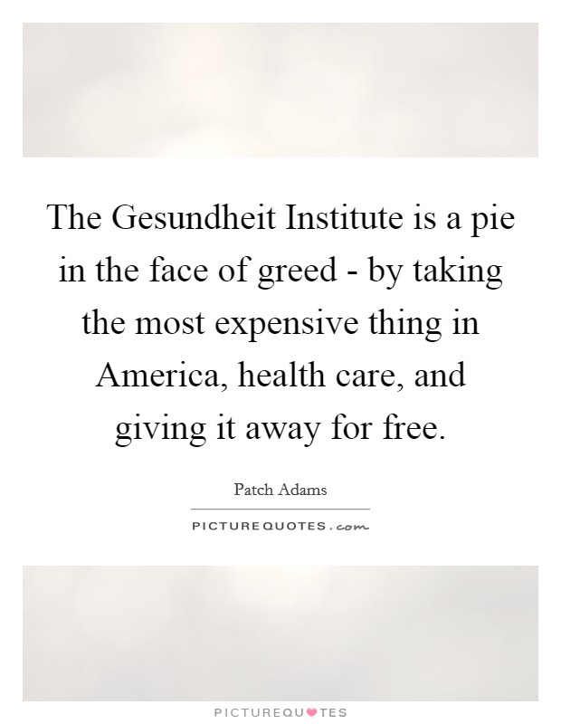 The Gesundheit Institute is a pie in the face of greed - by taking the most expensive thing in America, health care, and giving it away for free. Picture Quote #1