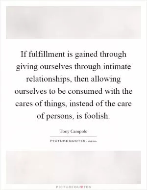 If fulfillment is gained through giving ourselves through intimate relationships, then allowing ourselves to be consumed with the cares of things, instead of the care of persons, is foolish Picture Quote #1