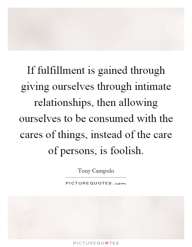 If fulfillment is gained through giving ourselves through intimate relationships, then allowing ourselves to be consumed with the cares of things, instead of the care of persons, is foolish. Picture Quote #1