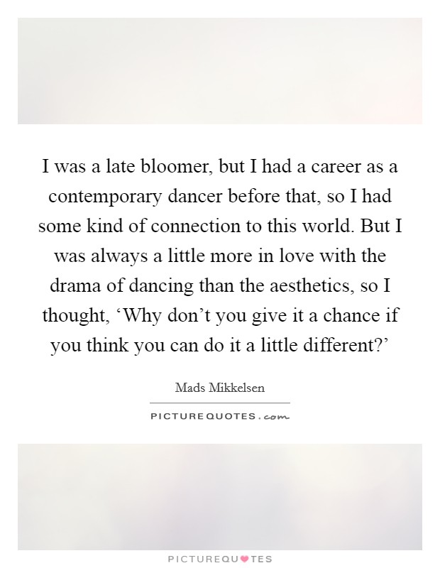 I was a late bloomer, but I had a career as a contemporary dancer before that, so I had some kind of connection to this world. But I was always a little more in love with the drama of dancing than the aesthetics, so I thought, ‘Why don't you give it a chance if you think you can do it a little different?' Picture Quote #1