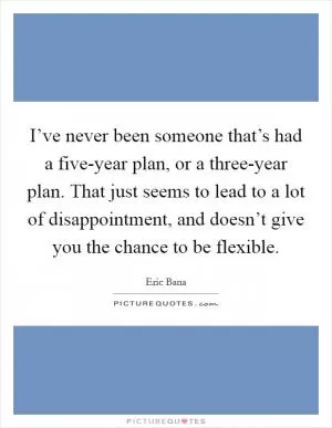 I’ve never been someone that’s had a five-year plan, or a three-year plan. That just seems to lead to a lot of disappointment, and doesn’t give you the chance to be flexible Picture Quote #1