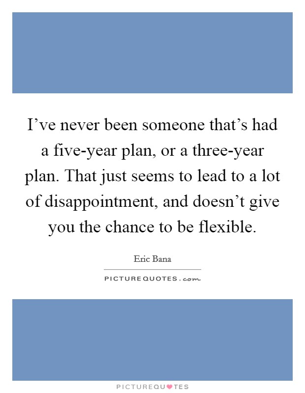 I've never been someone that's had a five-year plan, or a three-year plan. That just seems to lead to a lot of disappointment, and doesn't give you the chance to be flexible. Picture Quote #1