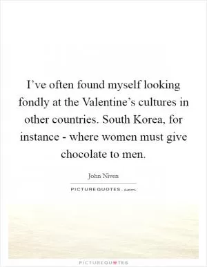 I’ve often found myself looking fondly at the Valentine’s cultures in other countries. South Korea, for instance - where women must give chocolate to men Picture Quote #1