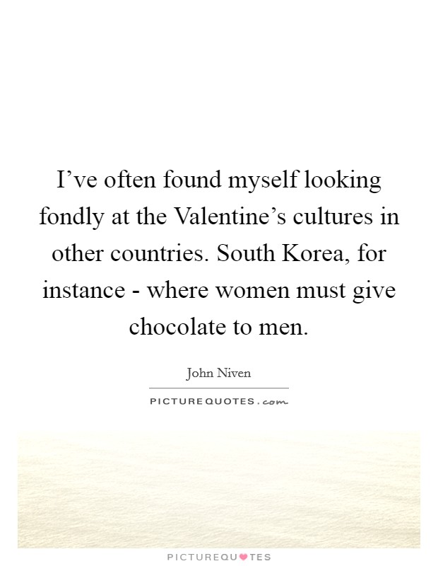 I've often found myself looking fondly at the Valentine's cultures in other countries. South Korea, for instance - where women must give chocolate to men. Picture Quote #1