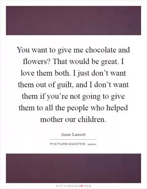 You want to give me chocolate and flowers? That would be great. I love them both. I just don’t want them out of guilt, and I don’t want them if you’re not going to give them to all the people who helped mother our children Picture Quote #1