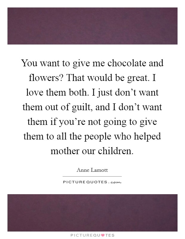You want to give me chocolate and flowers? That would be great. I love them both. I just don't want them out of guilt, and I don't want them if you're not going to give them to all the people who helped mother our children. Picture Quote #1