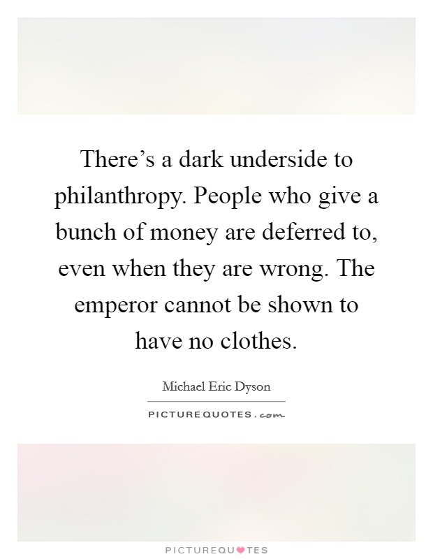 There's a dark underside to philanthropy. People who give a bunch of money are deferred to, even when they are wrong. The emperor cannot be shown to have no clothes. Picture Quote #1