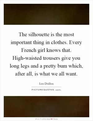 The silhouette is the most important thing in clothes. Every French girl knows that. High-waisted trousers give you long legs and a pretty bum which, after all, is what we all want Picture Quote #1