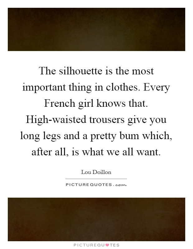 The silhouette is the most important thing in clothes. Every French girl knows that. High-waisted trousers give you long legs and a pretty bum which, after all, is what we all want. Picture Quote #1
