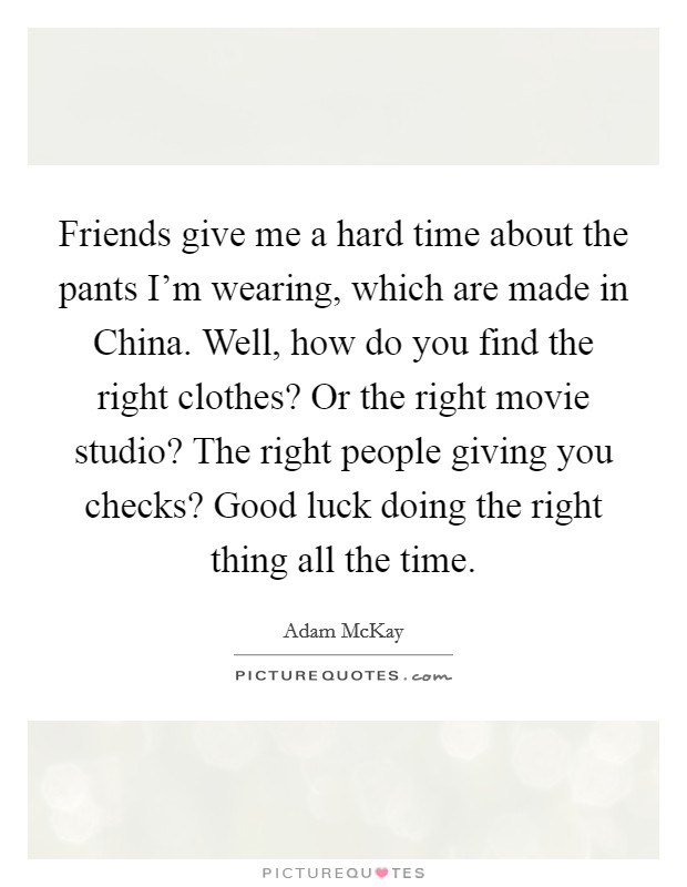 Friends give me a hard time about the pants I'm wearing, which are made in China. Well, how do you find the right clothes? Or the right movie studio? The right people giving you checks? Good luck doing the right thing all the time. Picture Quote #1