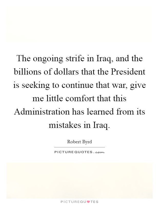 The ongoing strife in Iraq, and the billions of dollars that the President is seeking to continue that war, give me little comfort that this Administration has learned from its mistakes in Iraq. Picture Quote #1