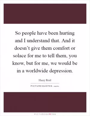 So people have been hurting and I understand that. And it doesn’t give them comfort or solace for me to tell them, you know, but for me, we would be in a worldwide depression Picture Quote #1