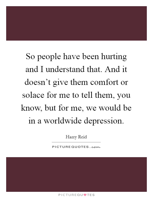 So people have been hurting and I understand that. And it doesn't give them comfort or solace for me to tell them, you know, but for me, we would be in a worldwide depression. Picture Quote #1