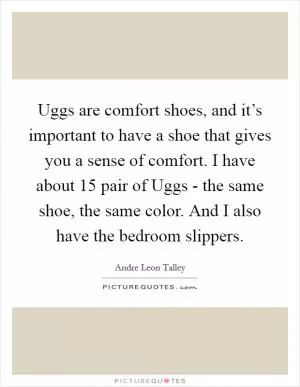 Uggs are comfort shoes, and it’s important to have a shoe that gives you a sense of comfort. I have about 15 pair of Uggs - the same shoe, the same color. And I also have the bedroom slippers Picture Quote #1