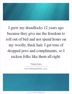 I grew my dreadlocks 12 years ago because they give me the freedom to roll out of bed and not spend hours on my woolly, thick hair. I get tons of dropped jaws and compliments, so I reckon folks like them all right Picture Quote #1