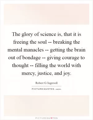 The glory of science is, that it is freeing the soul -- breaking the mental manacles -- getting the brain out of bondage -- giving courage to thought -- filling the world with mercy, justice, and joy Picture Quote #1