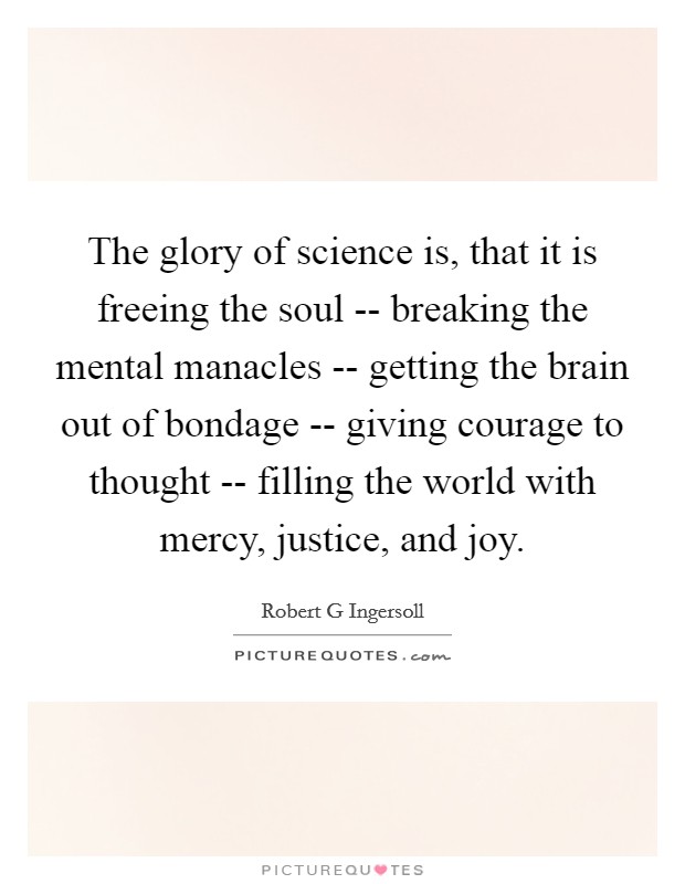 The glory of science is, that it is freeing the soul -- breaking the mental manacles -- getting the brain out of bondage -- giving courage to thought -- filling the world with mercy, justice, and joy. Picture Quote #1