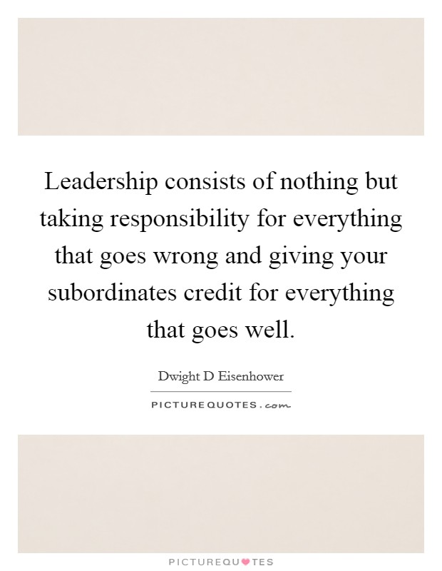 Leadership consists of nothing but taking responsibility for everything that goes wrong and giving your subordinates credit for everything that goes well. Picture Quote #1