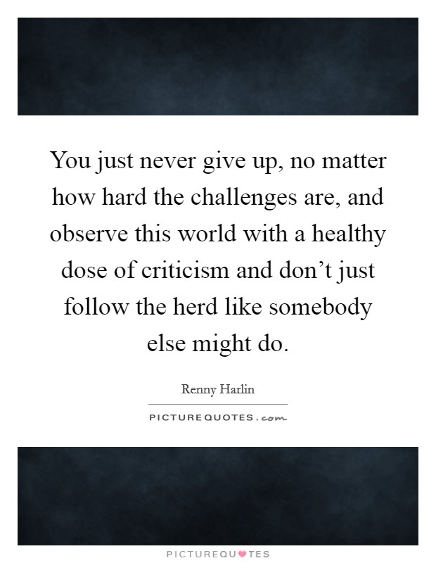 You just never give up, no matter how hard the challenges are, and observe this world with a healthy dose of criticism and don't just follow the herd like somebody else might do. Picture Quote #1