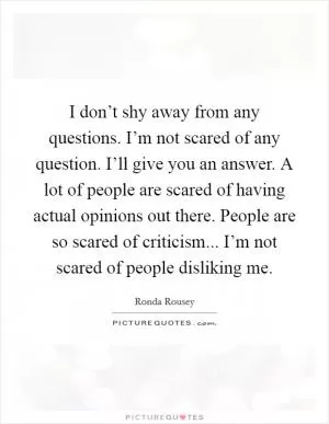 I don’t shy away from any questions. I’m not scared of any question. I’ll give you an answer. A lot of people are scared of having actual opinions out there. People are so scared of criticism... I’m not scared of people disliking me Picture Quote #1