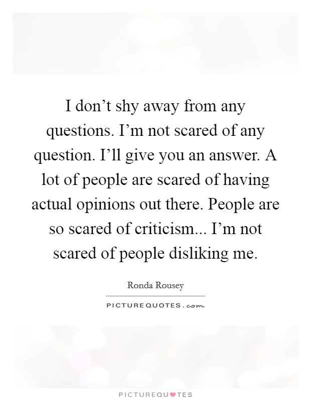 I don't shy away from any questions. I'm not scared of any question. I'll give you an answer. A lot of people are scared of having actual opinions out there. People are so scared of criticism... I'm not scared of people disliking me. Picture Quote #1